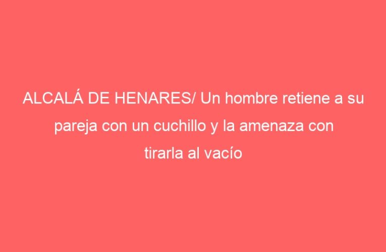 ALCALÁ DE HENARES/ Un hombre retiene a su pareja con un cuchillo y la amenaza con tirarla al vacío
