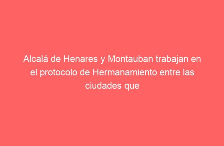 Alcalá de Henares y Montauban trabajan en el protocolo de Hermanamiento entre las ciudades que vieron nacer y morir a Manuel Azaña