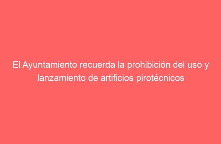 El Ayuntamiento recuerda la prohibición del uso y lanzamiento de artificios pirotécnicos