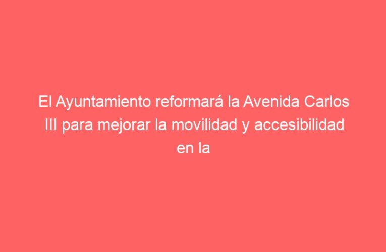 El Ayuntamiento reformará la Avenida Carlos III para mejorar la movilidad y accesibilidad en la zona