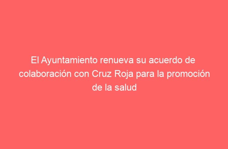 El Ayuntamiento renueva su acuerdo de  colaboración con Cruz Roja para la promoción de la salud en la ciudad