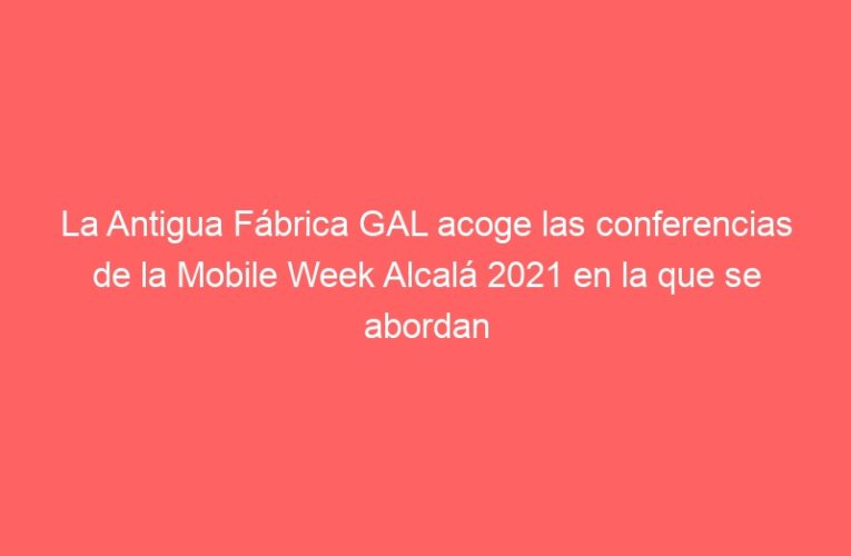 La Antigua Fábrica GAL acoge las conferencias de la Mobile Week Alcalá 2021 en la que se abordan 5 desafíos vinculados con la innovación tecnológica