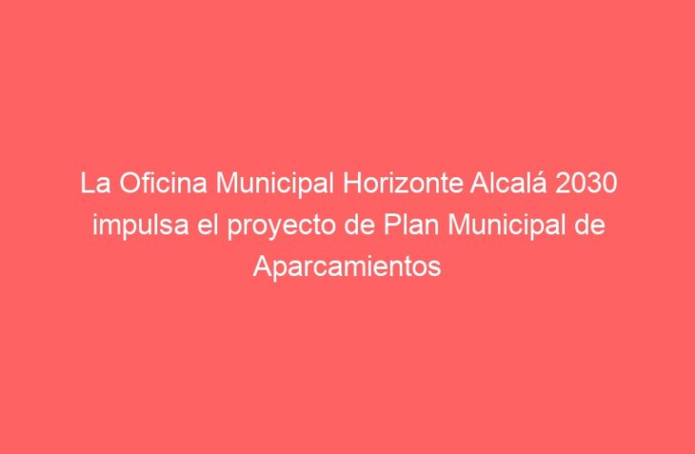 La Oficina Municipal Horizonte Alcalá 2030 impulsa el proyecto de Plan Municipal de Aparcamientos