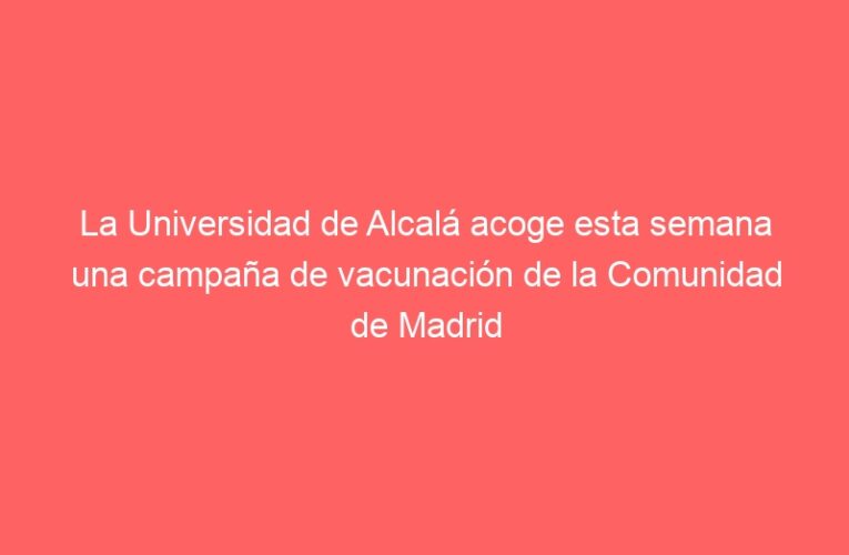 La Universidad de Alcalá acoge esta semana una campaña de vacunación de la Comunidad de Madrid frente a la COVID19