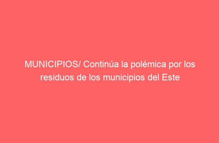 MUNICIPIOS/ Continúa la polémica por los residuos de los municipios del Este