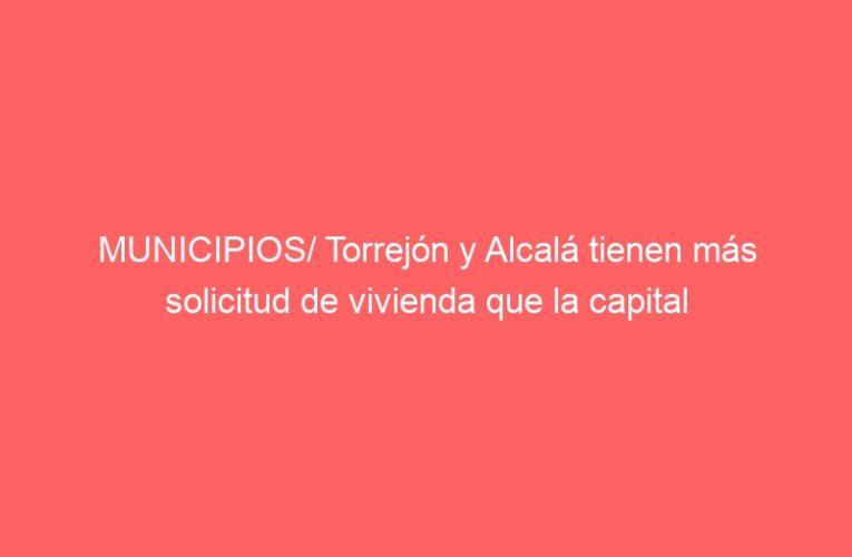 MUNICIPIOS/ Torrejón y Alcalá tienen más solicitud de vivienda que la capital