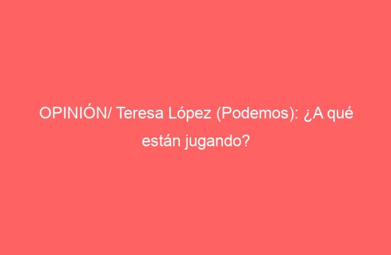 OPINIÓN/ Teresa López (Podemos): ¿A qué están jugando?