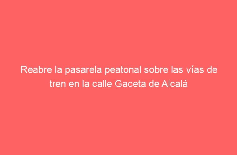 Reabre la pasarela peatonal sobre las vías de tren en la calle Gaceta de Alcalá