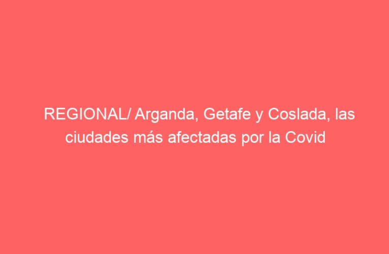 REGIONAL/ Arganda, Getafe y Coslada, las ciudades más afectadas por la Covid