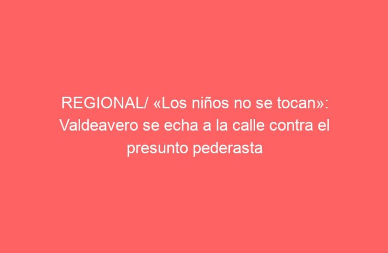 REGIONAL/ «Los niños no se tocan»: Valdeavero se echa a la calle contra el presunto pederasta
