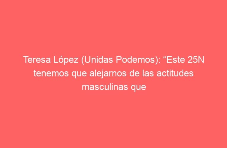 Teresa López (Unidas Podemos): “Este 25N tenemos que alejarnos de las actitudes masculinas que rigen la política”