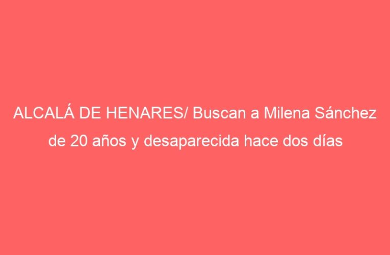 ALCALÁ DE HENARES/ Buscan a Milena Sánchez de 20 años y desaparecida hace dos días