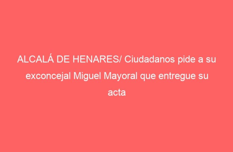 ALCALÁ DE HENARES/ Ciudadanos pide a su exconcejal Miguel Mayoral que entregue su acta