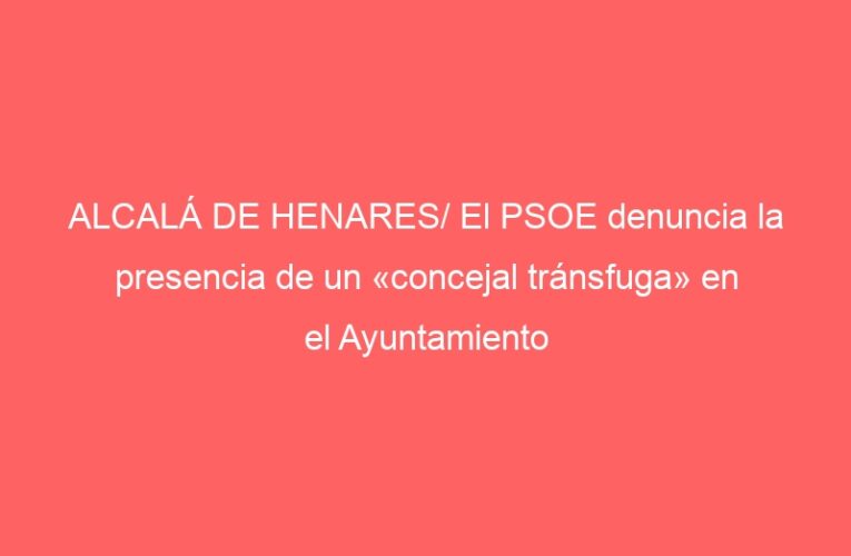 ALCALÁ DE HENARES/ El PSOE denuncia la presencia de un «concejal tránsfuga» en el Ayuntamiento