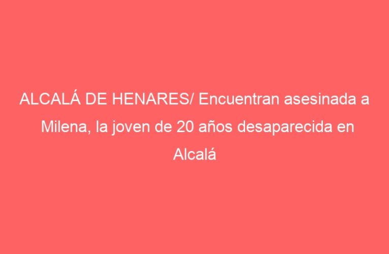ALCALÁ DE HENARES/ Encuentran asesinada a Milena, la joven de 20 años desaparecida en Alcalá