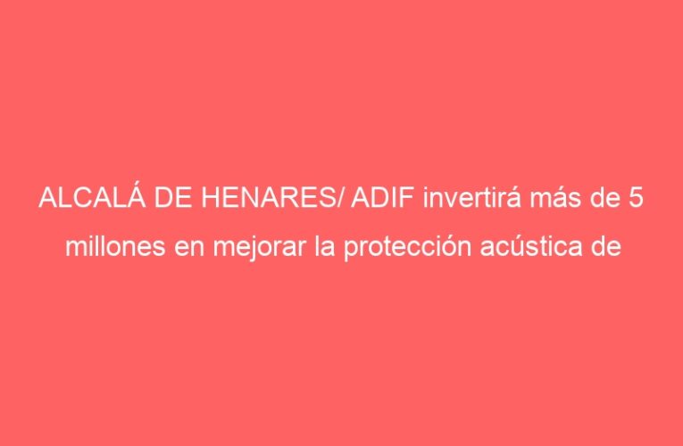ALCALÁ DE HENARES/ ADIF invertirá más de 5 millones en mejorar la protección acústica de Cercanías 
