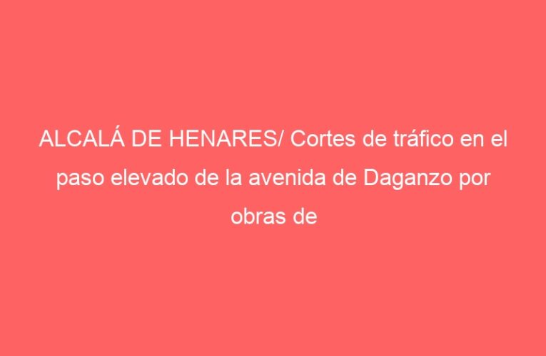ALCALÁ DE HENARES/ Cortes de tráfico en el paso elevado de la avenida de Daganzo por obras de mejora