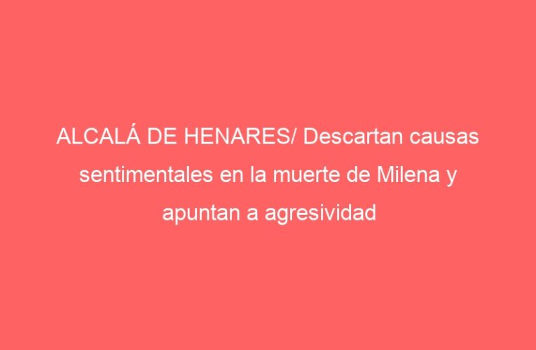 ALCALÁ DE HENARES/ Descartan causas sentimentales en la muerte de Milena y apuntan a agresividad sexual