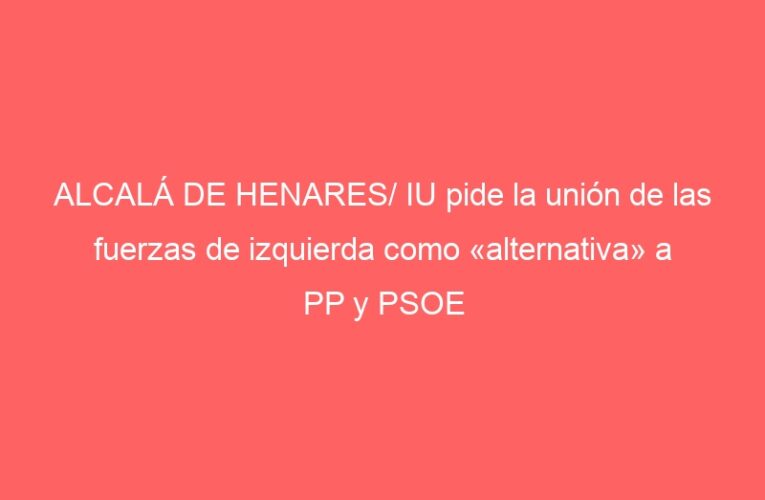 ALCALÁ DE HENARES/ IU pide la unión de las fuerzas de izquierda como «alternativa» a PP y PSOE