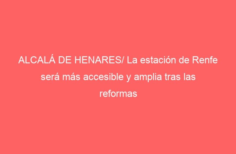 ALCALÁ DE HENARES/ La estación de Renfe será más accesible y amplia tras las reformas