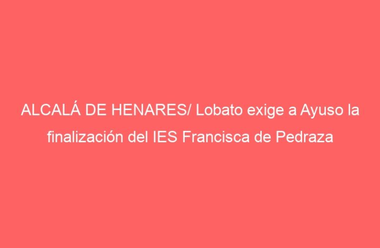 ALCALÁ DE HENARES/ Lobato exige a Ayuso la finalización del IES Francisca de Pedraza
