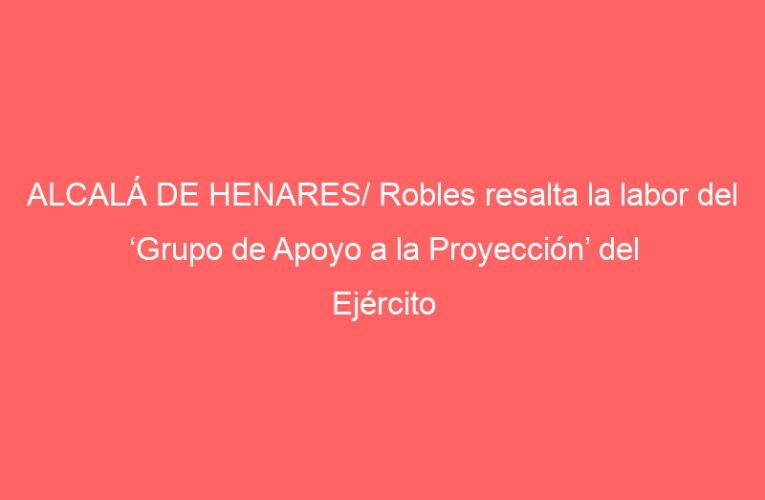 ALCALÁ DE HENARES/ Robles resalta la labor del ‘Grupo de Apoyo a la Proyección’ del Ejército de Tierra