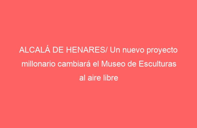 ALCALÁ DE HENARES/ Un nuevo proyecto millonario cambiará el Museo de Esculturas al aire libre