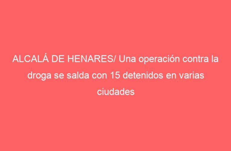 ALCALÁ DE HENARES/ Una operación contra la droga se salda con 15 detenidos en varias ciudades