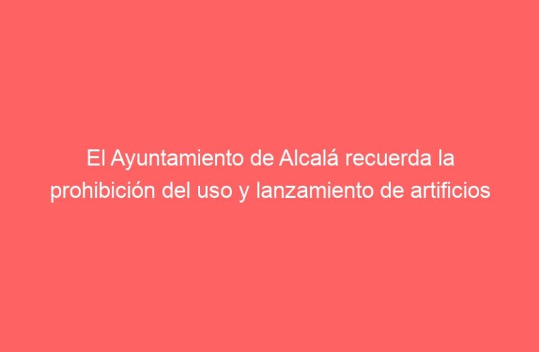 El Ayuntamiento de Alcalá recuerda la prohibición del uso y lanzamiento de artificios pirotécnicos