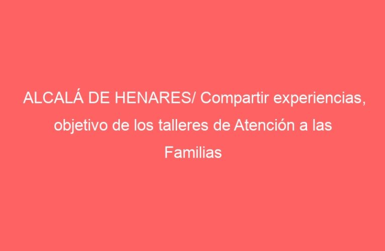 ALCALÁ DE HENARES/ Compartir experiencias, objetivo de los talleres de Atención a las Familias