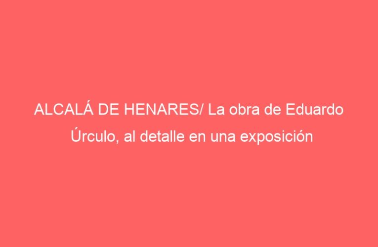 ALCALÁ DE HENARES/ La obra de Eduardo Úrculo, al detalle en una exposición