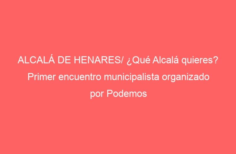 ALCALÁ DE HENARES/ ¿Qué Alcalá quieres? Primer encuentro municipalista organizado por Podemos