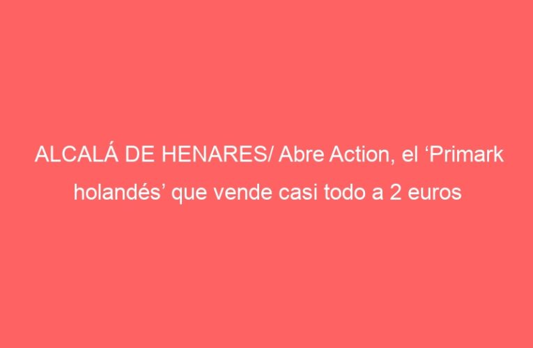 ALCALÁ DE HENARES/ Abre Action, el ‘Primark holandés’ que vende casi todo a 2 euros