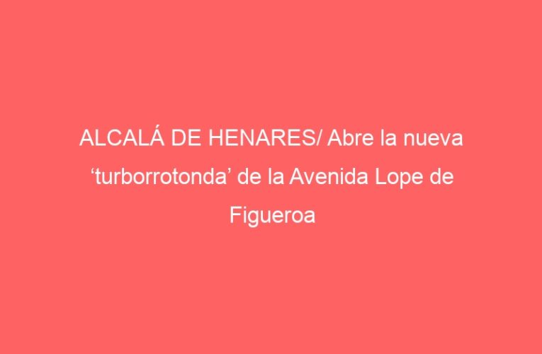 ALCALÁ DE HENARES/ Abre la nueva ‘turborrotonda’ de la Avenida Lope de Figueroa