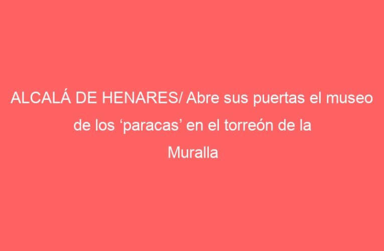 ALCALÁ DE HENARES/ Abre sus puertas el museo de los ‘paracas’ en el torreón de la Muralla