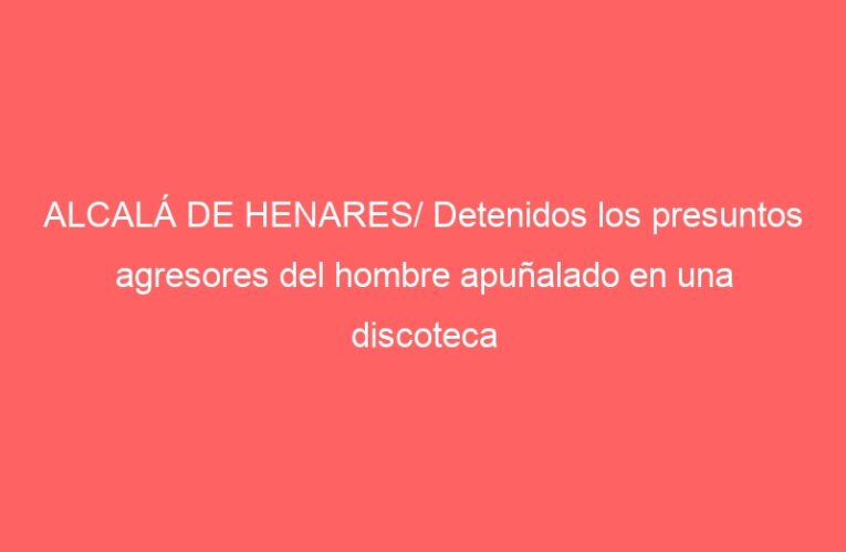 ALCALÁ DE HENARES/ Detenidos los presuntos agresores del hombre apuñalado en una discoteca