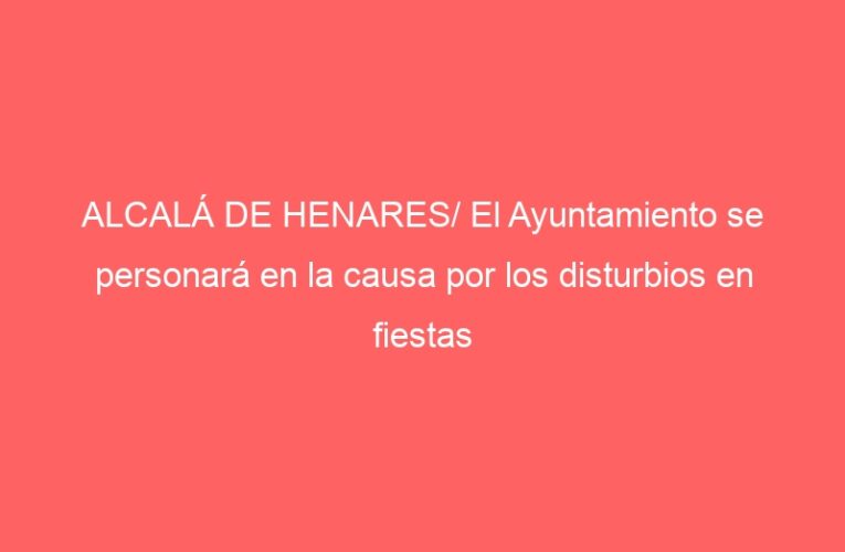 ALCALÁ DE HENARES/ El Ayuntamiento se personará en la causa por los disturbios en fiestas