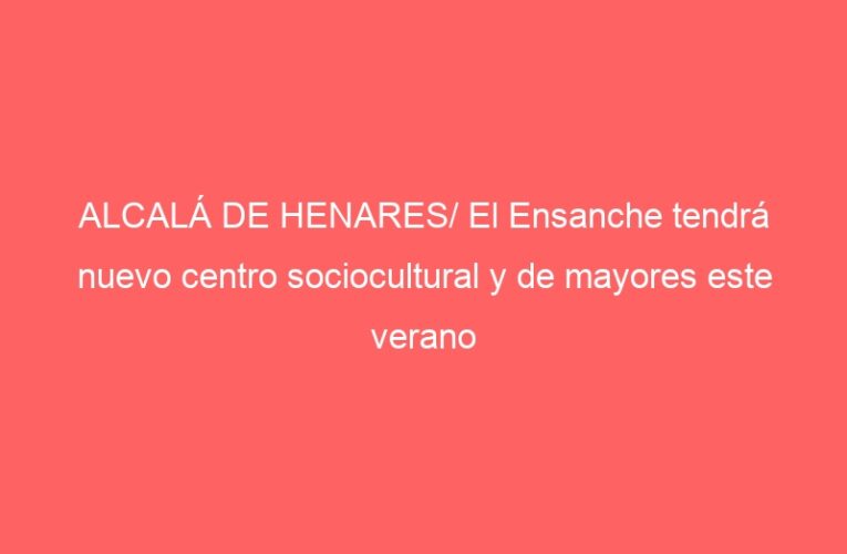 ALCALÁ DE HENARES/ El Ensanche tendrá nuevo centro sociocultural y de mayores este verano