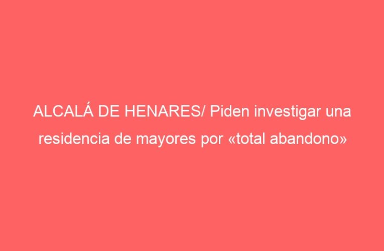 ALCALÁ DE HENARES/ Piden investigar una residencia de mayores por «total abandono»