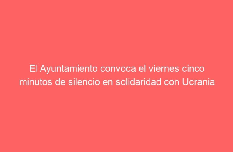 El Ayuntamiento convoca el viernes cinco minutos de silencio en solidaridad con Ucrania