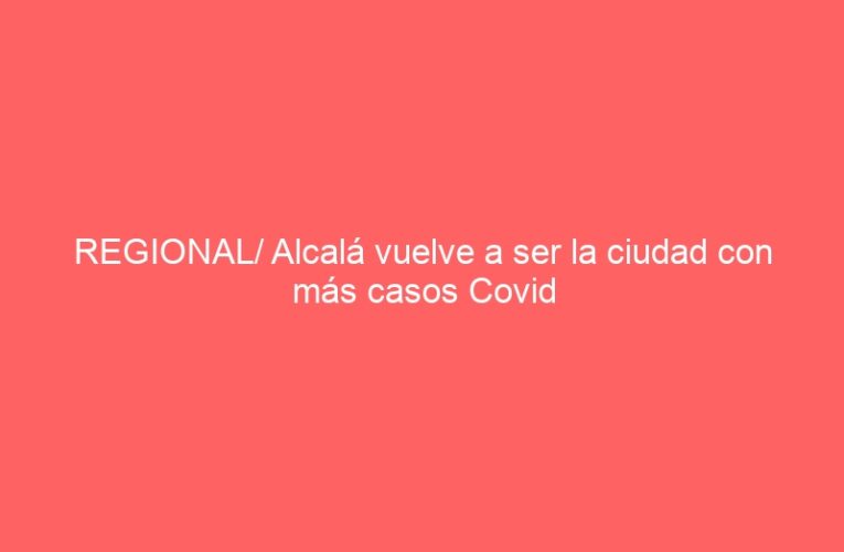 REGIONAL/ Alcalá vuelve a ser la ciudad con más casos Covid