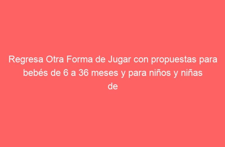 Regresa Otra Forma de Jugar con propuestas para bebés de 6 a 36 meses y para niños y niñas de hasta 12 años