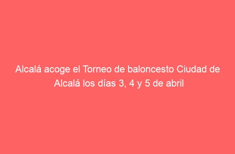 Alcalá acoge el Torneo de baloncesto Ciudad de Alcalá los días 3, 4 y 5 de abril
