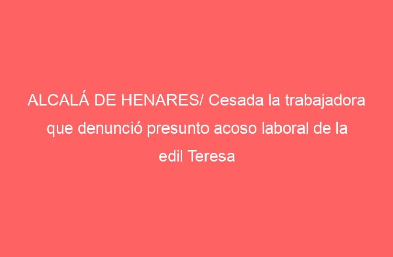 ALCALÁ DE HENARES/ Cesada la trabajadora que denunció presunto acoso laboral de la edil Teresa López