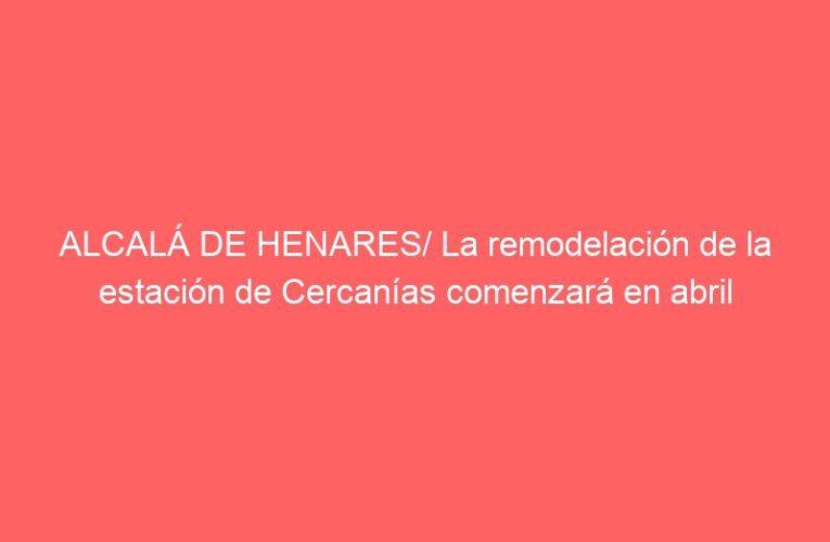 ALCALÁ DE HENARES/ La remodelación de la estación de Cercanías comenzará en abril