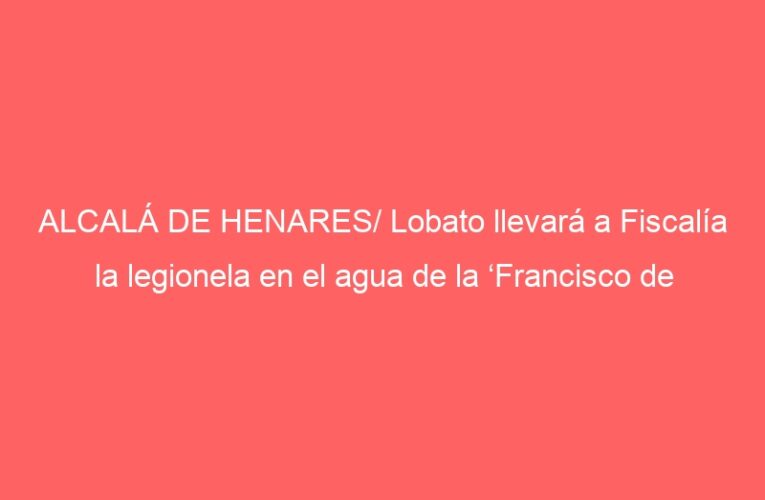 ALCALÁ DE HENARES/ Lobato llevará a Fiscalía la legionela en el agua de la ‘Francisco de Vitoria’