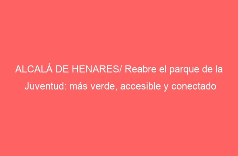 ALCALÁ DE HENARES/ Reabre el parque de la Juventud: más verde, accesible y conectado