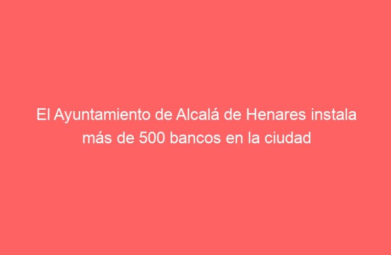 El Ayuntamiento de Alcalá de Henares instala más de 500 bancos en la ciudad