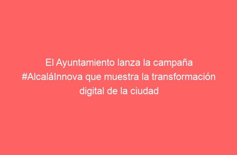 El Ayuntamiento lanza la campaña #AlcaláInnova que muestra la transformación digital de la ciudad