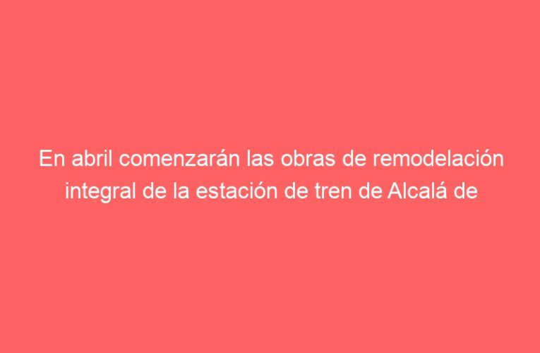 En abril comenzarán las obras de remodelación integral de la estación de tren de Alcalá de Henares